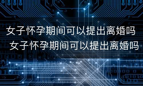 女子怀孕期间可以提出离婚吗 女子怀孕期间可以提出离婚吗知乎
