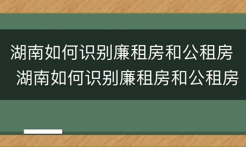 湖南如何识别廉租房和公租房 湖南如何识别廉租房和公租房信息