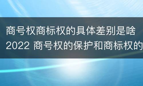商号权商标权的具体差别是啥2022 商号权的保护和商标权的保护一样是全国性范围的