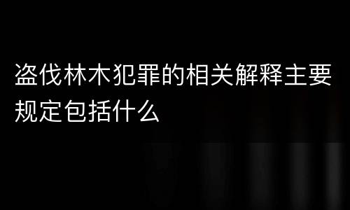 盗伐林木犯罪的相关解释主要规定包括什么