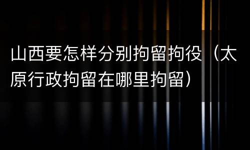 山西要怎样分别拘留拘役（太原行政拘留在哪里拘留）