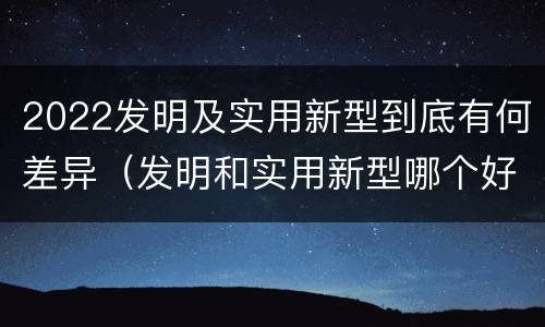 2022发明及实用新型到底有何差异（发明和实用新型哪个好）