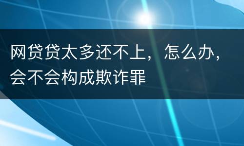 网贷贷太多还不上，怎么办，会不会构成欺诈罪