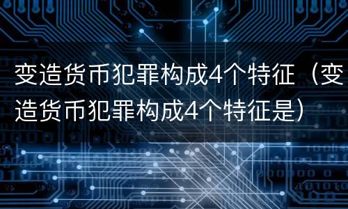 变造货币犯罪构成4个特征（变造货币犯罪构成4个特征是）