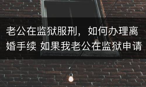 老公在监狱服刑，如何办理离婚手续 如果我老公在监狱申请离婚怎么办
