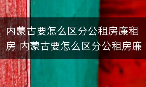 内蒙古要怎么区分公租房廉租房 内蒙古要怎么区分公租房廉租房和商品房