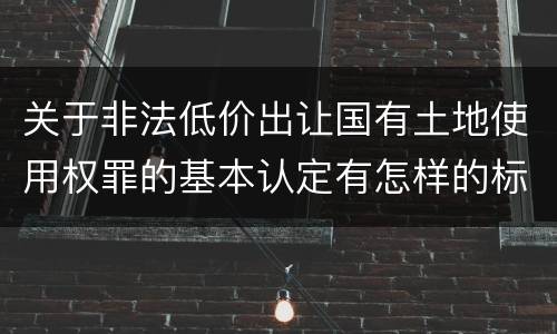 关于非法低价出让国有土地使用权罪的基本认定有怎样的标准 关于非法低价出让国有土地使用权罪的基本认定有怎样的标准