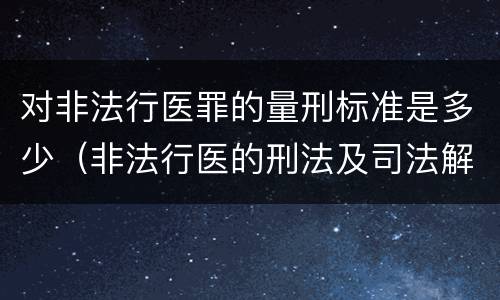 对非法行医罪的量刑标准是多少（非法行医的刑法及司法解释）