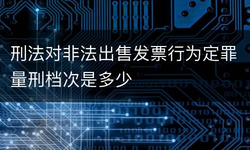 刑法对非法出售发票行为定罪量刑档次是多少