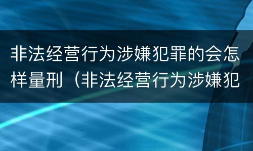 非法经营行为涉嫌犯罪的会怎样量刑（非法经营行为涉嫌犯罪的会怎样量刑呢）