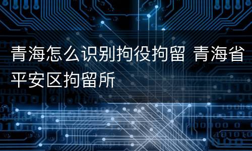 青海怎么识别拘役拘留 青海省平安区拘留所