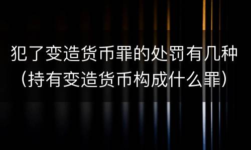 犯了变造货币罪的处罚有几种（持有变造货币构成什么罪）