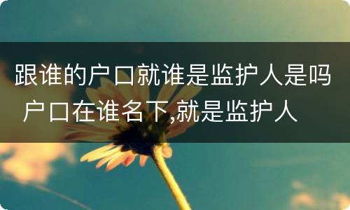 跟谁的户口就谁是监护人是吗 户口在谁名下,就是监护人