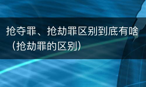 抢夺罪、抢劫罪区别到底有啥（抢劫罪的区别）