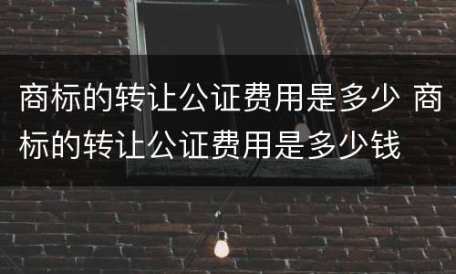 商标的转让公证费用是多少 商标的转让公证费用是多少钱