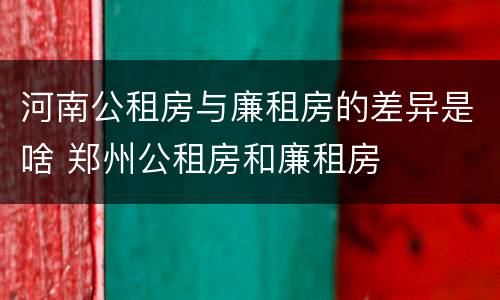 河南公租房与廉租房的差异是啥 郑州公租房和廉租房