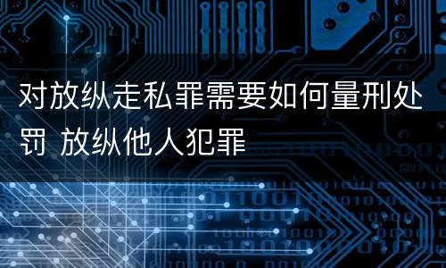 对放纵走私罪需要如何量刑处罚 放纵他人犯罪