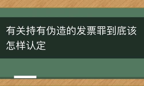 有关持有伪造的发票罪到底该怎样认定