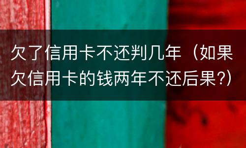 欠了信用卡不还判几年（如果欠信用卡的钱两年不还后果?）