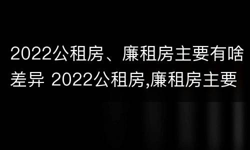 2022公租房、廉租房主要有啥差异 2022公租房,廉租房主要有啥差异和不足