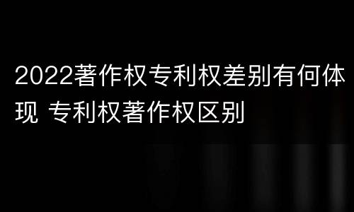 2022著作权专利权差别有何体现 专利权著作权区别