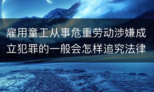 雇用童工从事危重劳动涉嫌成立犯罪的一般会怎样追究法律责任