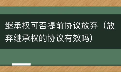 继承权可否提前协议放弃（放弃继承权的协议有效吗）