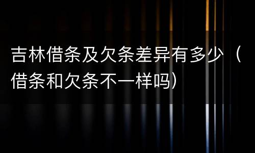 吉林借条及欠条差异有多少（借条和欠条不一样吗）