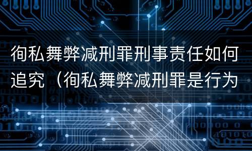 徇私舞弊减刑罪刑事责任如何追究（徇私舞弊减刑罪是行为犯还是结果犯）