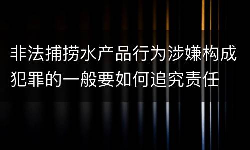 非法捕捞水产品行为涉嫌构成犯罪的一般要如何追究责任