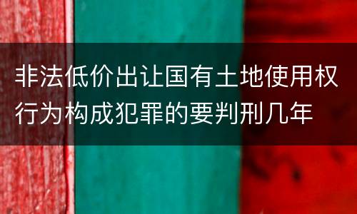 非法低价出让国有土地使用权行为构成犯罪的要判刑几年