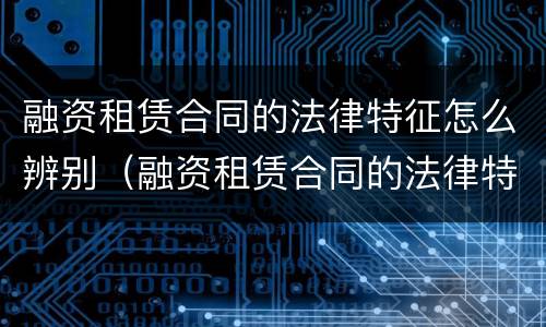 融资租赁合同的法律特征怎么辨别（融资租赁合同的法律特征怎么辨别）