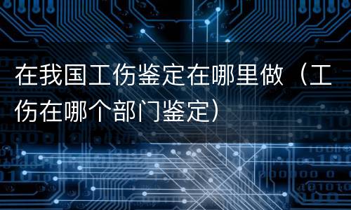 在我国工伤鉴定在哪里做（工伤在哪个部门鉴定）