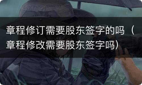 章程修订需要股东签字的吗(章程修改需要股东签字吗)