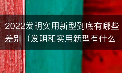 2022发明实用新型到底有哪些差别（发明和实用新型有什么区别）
