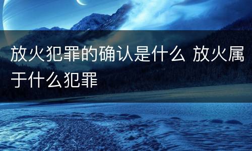 放火犯罪的确认是什么 放火属于什么犯罪
