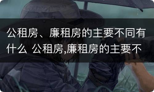公租房、廉租房的主要不同有什么 公租房,廉租房的主要不同有什么区别
