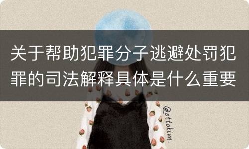 关于帮助犯罪分子逃避处罚犯罪的司法解释具体是什么重要内容