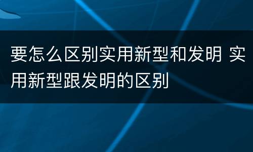 要怎么区别实用新型和发明 实用新型跟发明的区别