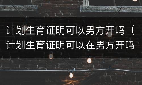 计划生育证明可以男方开吗（计划生育证明可以在男方开吗）