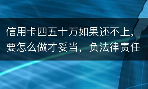 信用卡四五十万如果还不上，要怎么做才妥当，负法律责任会判多久，请帮忙解答