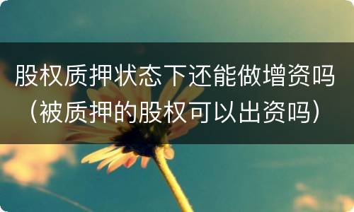 股权质押状态下还能做增资吗（被质押的股权可以出资吗）