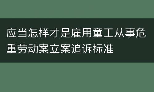 应当怎样才是雇用童工从事危重劳动案立案追诉标准