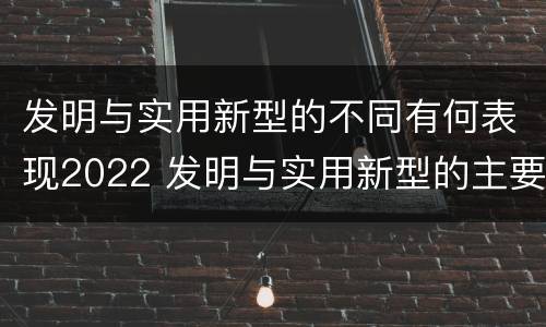 发明与实用新型的不同有何表现2022 发明与实用新型的主要区别