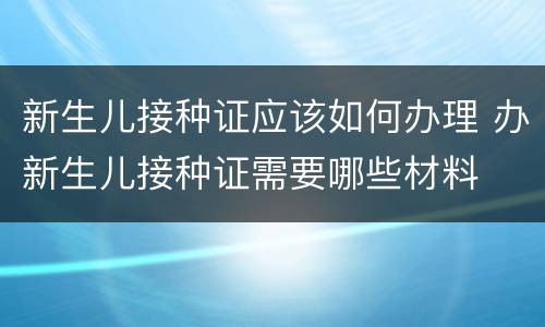 新生儿接种证应该如何办理 办新生儿接种证需要哪些材料