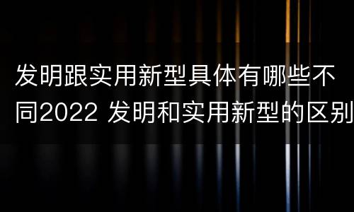 发明跟实用新型具体有哪些不同2022 发明和实用新型的区别和联系有什么 发明跟实用新型具体有哪些不同2022 发明和实用新型的区别和联系有什么