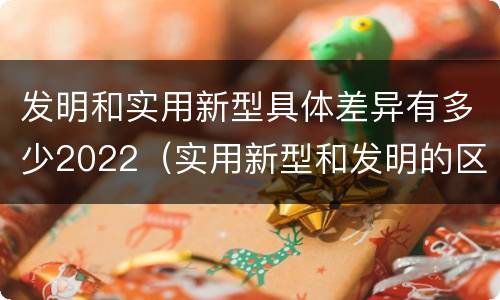 发明和实用新型具体差异有多少2022（实用新型和发明的区别）