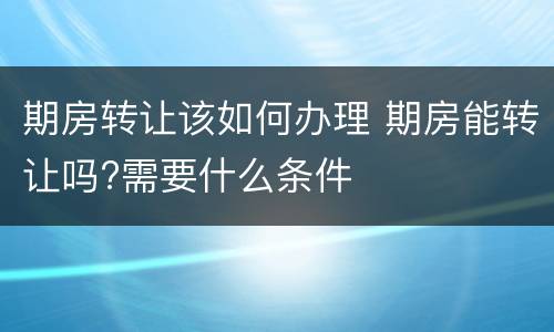 期房转让该如何办理 期房能转让吗?需要什么条件