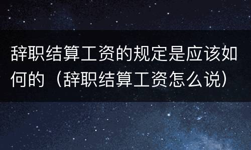 辞职结算工资的规定是应该如何的（辞职结算工资怎么说）
