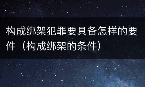 构成绑架犯罪要具备怎样的要件（构成绑架的条件）